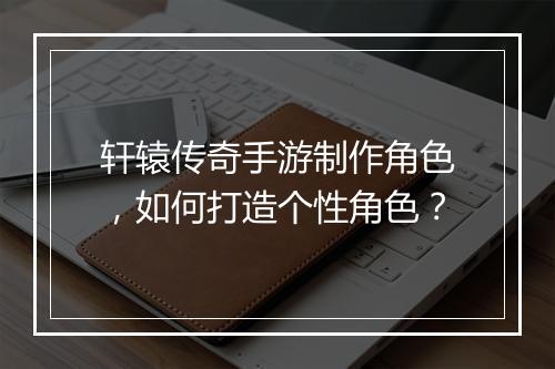 轩辕传奇手游制作角色，如何打造个性角色？