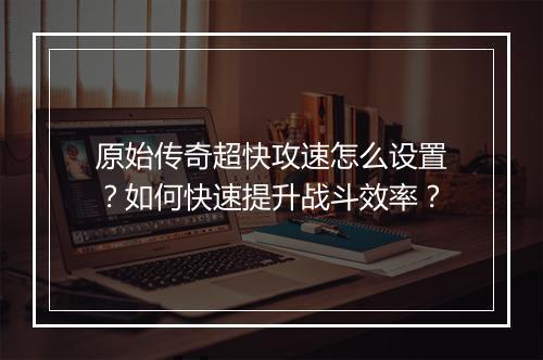 原始传奇超快攻速怎么设置？如何快速提升战斗效率？