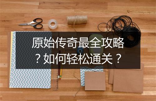 原始传奇最全攻略？如何轻松通关？