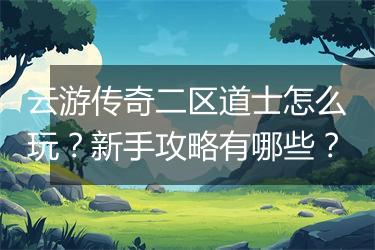 云游传奇二区道士怎么玩？新手攻略有哪些？