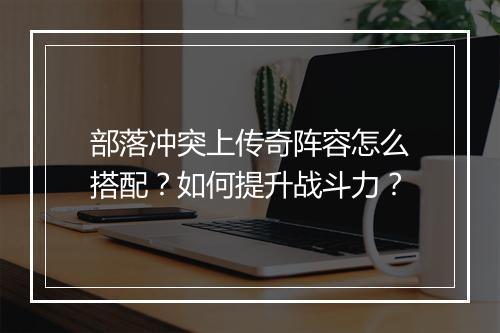 部落冲突上传奇阵容怎么搭配？如何提升战斗力？