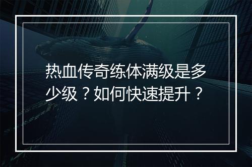 热血传奇练体满级是多少级？如何快速提升？