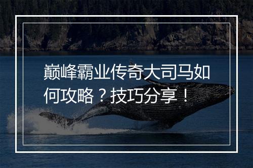 巅峰霸业传奇大司马如何攻略？技巧分享！