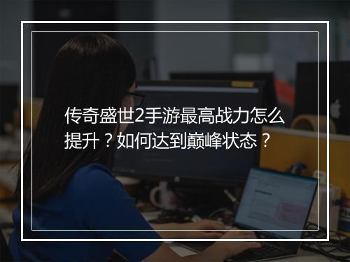 传奇盛世2手游最高战力怎么提升？如何达到巅峰状态？