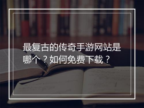 最复古的传奇手游网站是哪个？如何免费下载？