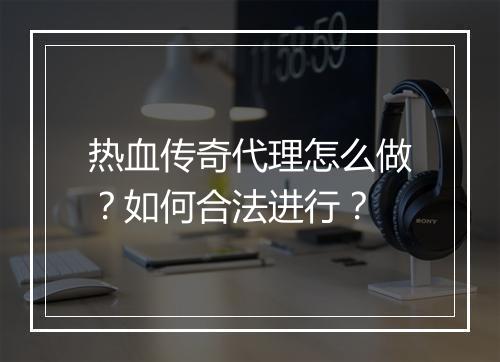 热血传奇代理怎么做？如何合法进行？
