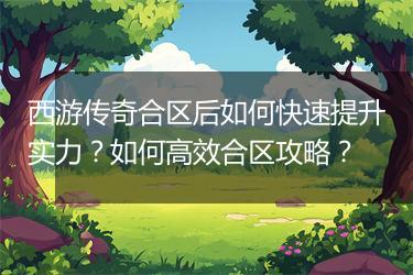 西游传奇合区后如何快速提升实力？如何高效合区攻略？