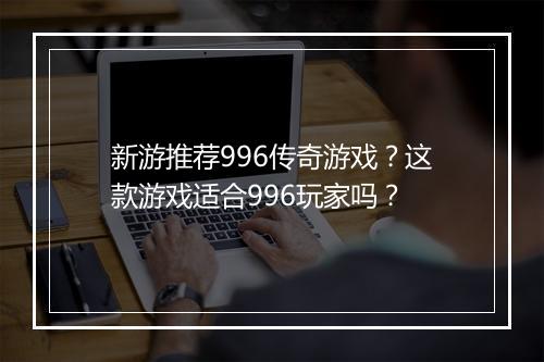 新游推荐996传奇游戏？这款游戏适合996玩家吗？