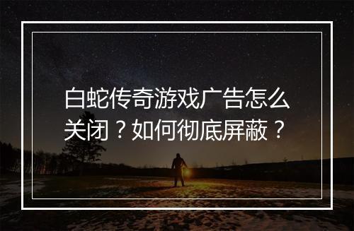白蛇传奇游戏广告怎么关闭？如何彻底屏蔽？