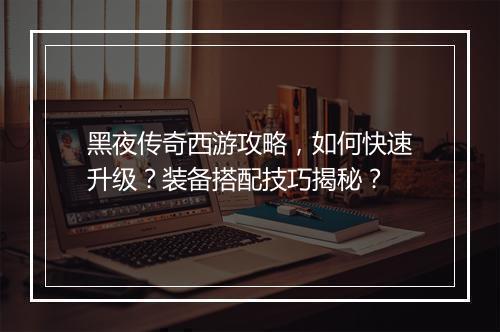 黑夜传奇西游攻略，如何快速升级？装备搭配技巧揭秘？
