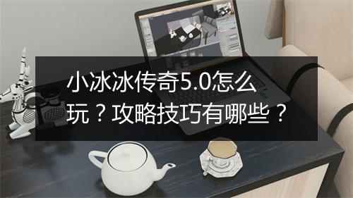 小冰冰传奇5.0怎么玩？攻略技巧有哪些？