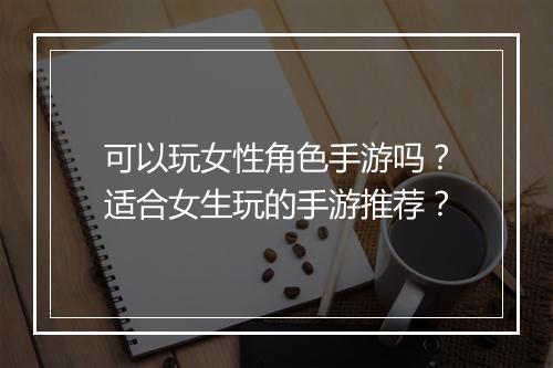 可以玩女性角色手游吗？适合女生玩的手游推荐？
