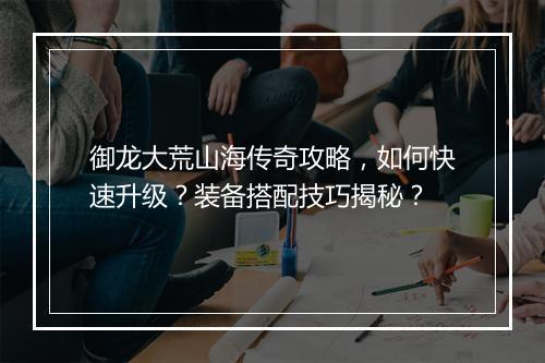 御龙大荒山海传奇攻略，如何快速升级？装备搭配技巧揭秘？