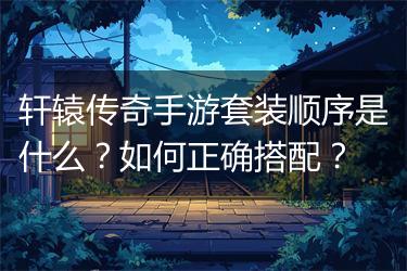 轩辕传奇手游套装顺序是什么？如何正确搭配？