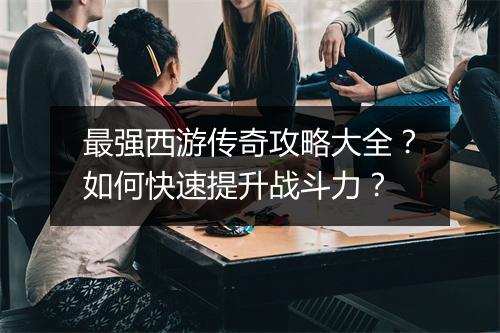 最强西游传奇攻略大全？如何快速提升战斗力？