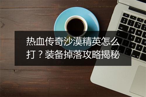 热血传奇沙漠精英怎么打？装备掉落攻略揭秘