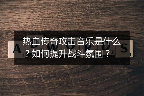 热血传奇攻击音乐是什么？如何提升战斗氛围？