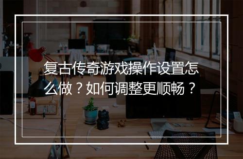 复古传奇游戏操作设置怎么做？如何调整更顺畅？