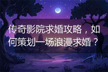 传奇影院求婚攻略，如何策划一场浪漫求婚？
