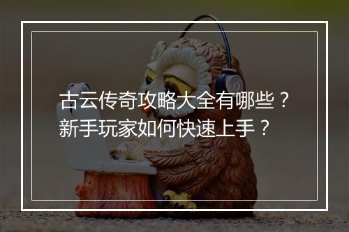 古云传奇攻略大全有哪些？新手玩家如何快速上手？