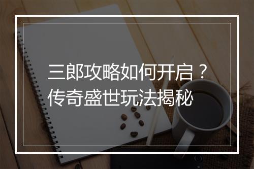 三郎攻略如何开启？传奇盛世玩法揭秘