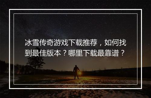 冰雪传奇游戏下载推荐，如何找到最佳版本？哪里下载最靠谱？