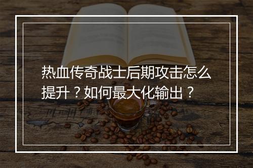 热血传奇战士后期攻击怎么提升？如何最大化输出？