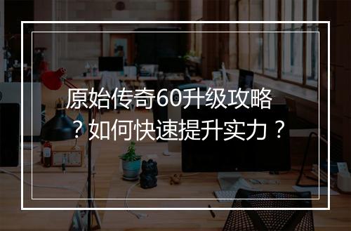 原始传奇60升级攻略？如何快速提升实力？