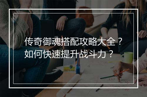 传奇御魂搭配攻略大全？如何快速提升战斗力？