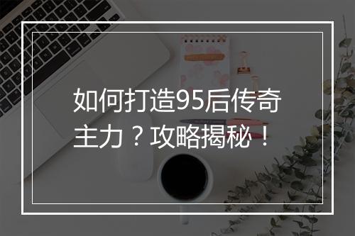 如何打造95后传奇主力？攻略揭秘！