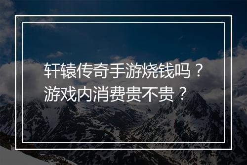 轩辕传奇手游烧钱吗？游戏内消费贵不贵？