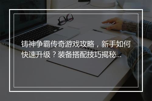 铸神争霸传奇游戏攻略，新手如何快速升级？装备搭配技巧揭秘？