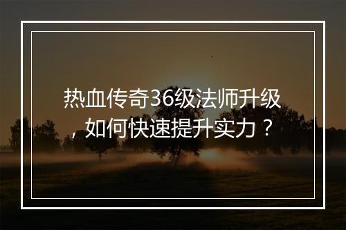 热血传奇36级法师升级，如何快速提升实力？