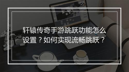 轩辕传奇手游跳跃功能怎么设置？如何实现流畅跳跃？