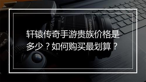 轩辕传奇手游贵族价格是多少？如何购买最划算？