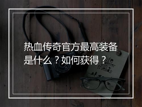 热血传奇官方最高装备是什么？如何获得？