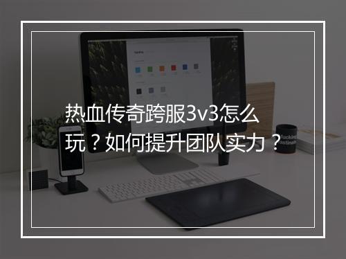 热血传奇跨服3v3怎么玩？如何提升团队实力？