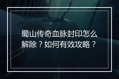 蜀山传奇血脉封印怎么解除？如何有效攻略？