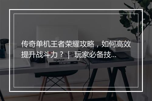传奇单机王者荣耀攻略，如何高效提升战斗力？｜ 玩家必备技巧分享