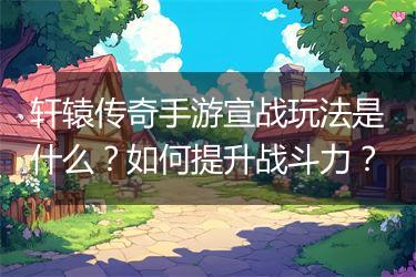 轩辕传奇手游宣战玩法是什么？如何提升战斗力？