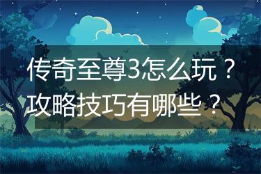 传奇至尊3怎么玩？攻略技巧有哪些？