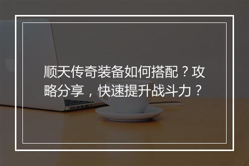 顺天传奇装备如何搭配？攻略分享，快速提升战斗力？