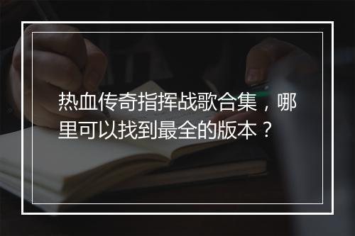 热血传奇指挥战歌合集，哪里可以找到最全的版本？