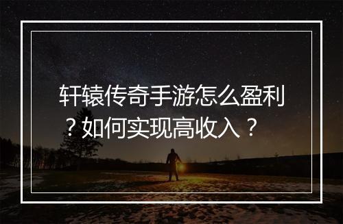 轩辕传奇手游怎么盈利？如何实现高收入？