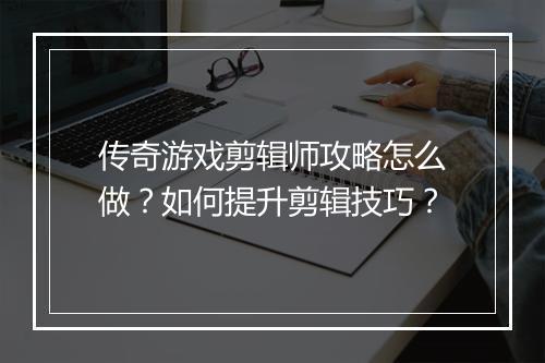 传奇游戏剪辑师攻略怎么做？如何提升剪辑技巧？