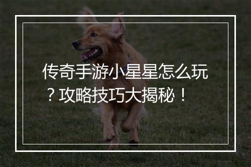 传奇手游小星星怎么玩？攻略技巧大揭秘！