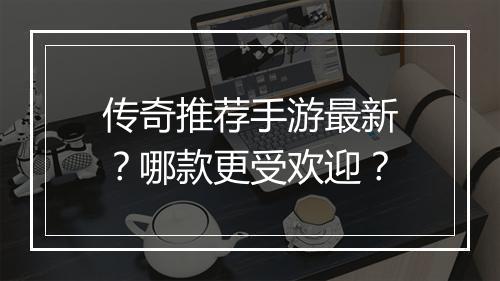 传奇推荐手游最新？哪款更受欢迎？