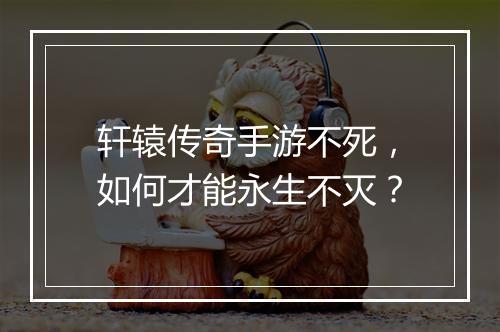 轩辕传奇手游不死，如何才能永生不灭？