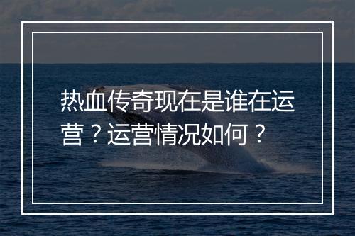 热血传奇现在是谁在运营？运营情况如何？