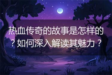 热血传奇的故事是怎样的？如何深入解读其魅力？